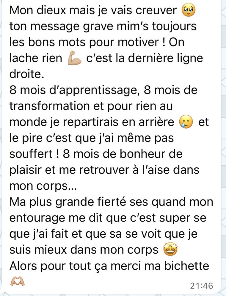 Message d'une coachée : 8 mois d'apprentissage, 8 mois de transformation et pour rien au monde je repartirais en arrière. Et le pire c'est que j'ai même pas souffert. Me retrouver à l'aise dans mon corps.